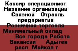 Кассир-операционист › Название организации ­ Связной › Отрасль предприятия ­ Розничная торговля › Минимальный оклад ­ 25 000 - Все города Работа » Вакансии   . Адыгея респ.,Майкоп г.